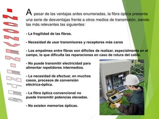 A pesar de las ventajas antes enumeradas, la fibra óptica presenta
una serie de desventajas frente a otros medios de transmisión, siendo
las más relevantes las siguientes:
- La fragilidad de las fibras.
- Necesidad de usar transmisores y receptores más caros
- Los empalmes entre fibras son difíciles de realizar, especialmente en el
campo, lo que dificulta las reparaciones en caso de rotura del cable.
- No puede transmitir electricidad para
alimentar repetidores intermedios.
- La necesidad de efectuar, en muchos
casos, procesos de conversión
eléctrica-óptica.
- La fibra óptica convencional no
puede transmitir potencias elevadas.
- No existen memorias ópticas.
 
