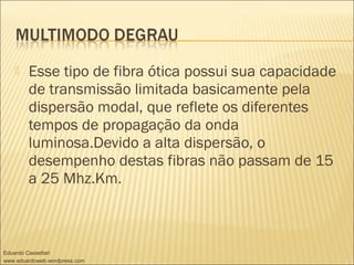  Esse tipo de fibra ótica possui sua capacidade
de transmissão limitada basicamente pela
dispersão modal, que reflete os diferentes
tempos de propagação da onda
luminosa.Devido a alta dispersão, o
desempenho destas fibras não passam de 15
a 25 Mhz.Km.
Eduardo Cassettari
www.eduardoweb.wordpress.com
 