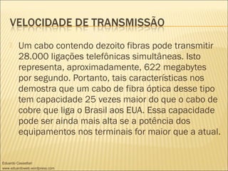  Um cabo contendo dezoito fibras pode transmitir
28.000 ligações telefônicas simultâneas. Isto
representa, aproximadamente, 622 megabytes
por segundo. Portanto, tais características nos
demostra que um cabo de fibra óptica desse tipo
tem capacidade 25 vezes maior do que o cabo de
cobre que liga o Brasil aos EUA. Essa capacidade
pode ser ainda mais alta se a potência dos
equipamentos nos terminais for maior que a atual.
Eduardo Cassettari
www.eduardoweb.wordpress.com
 