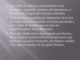    Los LEDs se utilizan comunmente en la
    primera y segunda ventanas de operacion,, y
    los LDs en la segunda y tercera entradas.
   El diodo laser amplifica la intensidad de la luz
    por emisones estimuladas, en forma parecida a
    otros tipos de laseres que se usan en
    amplificaciones muy diferentes.
   Para que dicho efecto laser pueda producirse
    ne el material semiconductor es necesario que
    haya una cavidad resonante, de manera similar
    a los que se estudio de las guias huecas.
 
