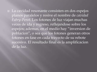    La cavidad resonante consisten en dos espejos
    planos paralelos y resive el nombre de cavidad
    Fabry-Perot. Los fotones de luz viajan muchas
    veces de ida y regreso, reflejandose sobre los
    espejos; ademas, en el medio hay “inversion de
    poblacion”, o sea que los fotones generan otros
    fotones en fase en cada trayecto de su rebote
    sucesivo. El resultado final es la amplificacion
    de la luz.
 