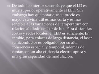    De todo lo anterior se concluye que el LD es
    muy superior operativamente al LED. Sin
    embargo hay que notar que su precio es
    mayor, su vida util es mas corta y es mas
    sencible a las variaciones de temperatura con
    relacion al diodo emisor de luz. Para distancias
    cortas y redes locales, el LED es suficiente. En
    cambio, para enlaces de larga distancia, el laser
    semiconductor es obligado, por su alta
    coherencia espacial y temporal, ademas de
    contar con un alta eficiencia electro-optica y
    una gran capacidad de modulacion.
 