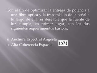 Con el fin de optimizar la entrega de potencia a
  una fibra optica y la transmision de la señal a
  lo largo de ella, es deseable que la fuente de
  luz cumpla, en primer lugar, con los dos
  siguientes requerimientos basicos:

   Anchura Espectral Angosta
   Alta Coherencia Espacial
 