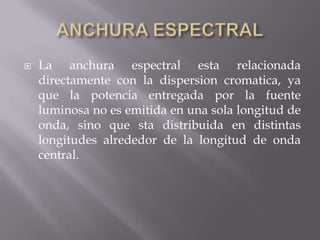   La anchura espectral esta relacionada
    directamente con la dispersion cromatica, ya
    que la potencia entregada por la fuente
    luminosa no es emitida en una sola longitud de
    onda, sino que sta distribuida en distintas
    longitudes alrededor de la longitud de onda
    central.
 