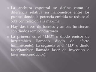    La anchura espectral se define como la
    diferencia relativa en nanometros entre los
    puntos donde la potencia emitida se reduce al
    50% con relacion a la maxima.
   Hay dos tipos de fuentes y ambas funcionan
    con diodos semiconductores.
   La primera es el “LED” o diodo emisor de
    luz(tambien llamado diodo de efecto
    luminiscente). La segunda es el “LD” o diodo
    laser(tambien llamada laser de inyeccion o
    laser semiconductor).
 