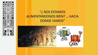 “¿ NOS ESTAMOS
ALIMENTANDONOS BIEN? … HACIA
DONDE VAMOS”
 