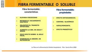 Fibra fermentable:
características
 ELEVADA VISCOCIDAD
 RETRASA EL VACIAMIENTO
GASTRICO
 ENLENTECE EL TRANSITO
INTESTINAL
 AUMENTA LA ABS. DE AGUA Y
SODIO
 POCO EFECTO SOBRE EL BOLO
FECAL
 DISMINUYE LA ABSORC. DE
NUTRIENTES
Fibra fermentable:
propiedades
 EFECTO ANTIDIARREICO.
 CONTROL GLUCÈMICO
 HIPOLIPEMIANTE.
 EFECTO PREBIÒTICO.
La Fibra en la Alimentación Ámbito Hospitalario Pilar García Peris.2004
FIBRA FERMENTABLE O SOLUBLE
 