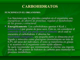 CARBOHIDRATOSCARBOHIDRATOS
FUNCIONES EN EL ORGANISMO:FUNCIONES EN EL ORGANISMO:
Las funciones que los glúcidos cumplen en el organismo son,Las funciones que los glúcidos cumplen en el organismo son,
energéticas, de ahorro de proteínas, regulan el metabolismoenergéticas, de ahorro de proteínas, regulan el metabolismo
de las grasas y estructuralde las grasas y estructural..
 EnergéticamenteEnergéticamente: Los carbohidratos aportan 4 Kcal. (: Los carbohidratos aportan 4 Kcal. (
kilocaloríaskilocalorías) por gramo de peso seco. Esto es, sin considerar el) por gramo de peso seco. Esto es, sin considerar el
contenido de agua que pueda tener el alimentocontenido de agua que pueda tener el alimento en el cual seen el cual se
encuentra el carbohidrato. Cubiertas lasencuentra el carbohidrato. Cubiertas las
necesidades energéticasnecesidades energéticas, una pequeña parte se almacena en el, una pequeña parte se almacena en el
hígado y músculos como glucógeno (normalmente no más dehígado y músculos como glucógeno (normalmente no más de
0,5% del peso del individuo), el resto se transforma en grasas0,5% del peso del individuo), el resto se transforma en grasas
y se acumula en el organismo como tejido adiposo.y se acumula en el organismo como tejido adiposo.
Se suele recomendar que minimamente se efectúe una ingestaSe suele recomendar que minimamente se efectúe una ingesta
diaria de 100 gramos de hidratos de carbono para mantener losdiaria de 100 gramos de hidratos de carbono para mantener los
procesos metabólicos.procesos metabólicos.
 