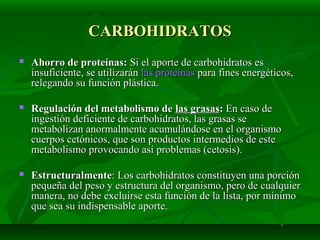 CARBOHIDRATOSCARBOHIDRATOS
 Ahorro de proteínas:Ahorro de proteínas: Si el aporte de carbohidratos esSi el aporte de carbohidratos es
insuficiente, se utilizaráninsuficiente, se utilizarán las proteínaslas proteínas para fines energéticos,para fines energéticos,
relegando su función plástica.relegando su función plástica.
 Regulación del metabolismo deRegulación del metabolismo de las grasaslas grasas:: En caso deEn caso de
ingestión deficiente de carbohidratos, las grasas seingestión deficiente de carbohidratos, las grasas se
metabolizan anormalmente acumulándose en el organismometabolizan anormalmente acumulándose en el organismo
cuerpos cetónicos, que son productos intermedios de estecuerpos cetónicos, que son productos intermedios de este
metabolismo provocando así problemas (cetosis).metabolismo provocando así problemas (cetosis).
 EstructuralmenteEstructuralmente: Los carbohidratos constituyen una porción: Los carbohidratos constituyen una porción
pequeña del peso y estructura del organismo, pero de cualquierpequeña del peso y estructura del organismo, pero de cualquier
manera, no debe excluirse esta función de la lista, por mínimomanera, no debe excluirse esta función de la lista, por mínimo
que sea su indispensable aporte.que sea su indispensable aporte.
 