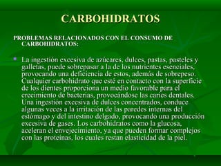 CARBOHIDRATOSCARBOHIDRATOS
PROBLEMAS RELACIONADOS CON EL CONSUMO DEPROBLEMAS RELACIONADOS CON EL CONSUMO DE
CARBOHIDRATOS:CARBOHIDRATOS:
 La ingestión excesiva de azúcares, dulces, pastas, pasteles yLa ingestión excesiva de azúcares, dulces, pastas, pasteles y
galletas, puede sobrepasar a la de los nutrientes esenciales,galletas, puede sobrepasar a la de los nutrientes esenciales,
provocando una deficiencia de estos, además de sobrepeso.provocando una deficiencia de estos, además de sobrepeso.
Cualquier carbohidrato que esté en contacto con la superficieCualquier carbohidrato que esté en contacto con la superficie
de los dientes proporciona un medio favorable para elde los dientes proporciona un medio favorable para el
crecimiento de bacterias, provocándose las caries dentales.crecimiento de bacterias, provocándose las caries dentales.
Una ingestión excesiva de dulces concentrados, conduceUna ingestión excesiva de dulces concentrados, conduce
algunas veces a la irritación de las paredes internas delalgunas veces a la irritación de las paredes internas del
estómago y del intestino delgado, provocando una producciónestómago y del intestino delgado, provocando una producción
excesiva de gases. Los carbohidratos como la glucosa,excesiva de gases. Los carbohidratos como la glucosa,
aceleran el envejecimiento, ya que pueden formar complejosaceleran el envejecimiento, ya que pueden formar complejos
con las proteínas, los cuales restan elasticidad de la piel.con las proteínas, los cuales restan elasticidad de la piel.
 