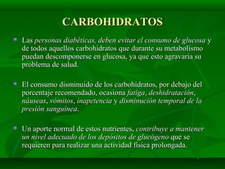 CARBOHIDRATOSCARBOHIDRATOS
 LasLas personas diabéticas, deben evitar el consumo de glucosapersonas diabéticas, deben evitar el consumo de glucosa yy
de todos aquellos carbohidratos que durante su metabolismode todos aquellos carbohidratos que durante su metabolismo
puedan descomponerse en glucosa, ya que esto agravaría supuedan descomponerse en glucosa, ya que esto agravaría su
problema de salud.problema de salud.
 El consumo disminuido de los carbohidratos, por debajo delEl consumo disminuido de los carbohidratos, por debajo del
porcentaje recomendado, ocasionaporcentaje recomendado, ocasiona fatigafatiga,, deshidratacióndeshidratación,,
náuseasnáuseas,, vómitosvómitos,, inapetenciainapetencia yy disminución temporal de ladisminución temporal de la
presión sanguíneapresión sanguínea..
 Un aporte normal de estos nutrientes,Un aporte normal de estos nutrientes, contribuye a mantenercontribuye a mantener
un nivel adecuado de los depósitos de glucógenoun nivel adecuado de los depósitos de glucógeno que seque se
requieren para realizar una actividad física prolongada.requieren para realizar una actividad física prolongada.
 