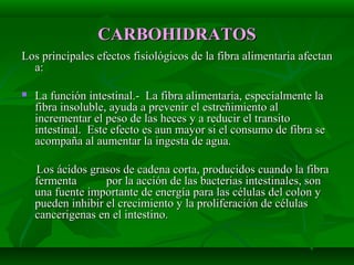 CARBOHIDRATOSCARBOHIDRATOS
Los principales efectos fisiológicos de la fibra alimentaria afectanLos principales efectos fisiológicos de la fibra alimentaria afectan
a:a:
 La función intestinal.- La fibra alimentaria, especialmente laLa función intestinal.- La fibra alimentaria, especialmente la
fibra insoluble, ayuda a prevenir el estreñimiento alfibra insoluble, ayuda a prevenir el estreñimiento al
incrementar el peso de las heces y a reducir el transitoincrementar el peso de las heces y a reducir el transito
intestinal. Este efecto es aun mayor si el consumo de fibra seintestinal. Este efecto es aun mayor si el consumo de fibra se
acompaña al aumentar la ingesta de agua.acompaña al aumentar la ingesta de agua.
Los ácidos grasos de cadena corta, producidos cuando la fibraLos ácidos grasos de cadena corta, producidos cuando la fibra
fermenta por la acción de las bacterias intestinales, sonfermenta por la acción de las bacterias intestinales, son
una fuente importante de energía para las células del colon yuna fuente importante de energía para las células del colon y
pueden inhibir el crecimiento y la proliferación de célulaspueden inhibir el crecimiento y la proliferación de células
cancerigenas en el intestino.cancerigenas en el intestino.
 