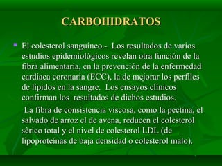 CARBOHIDRATOSCARBOHIDRATOS
 El colesterol sanguíneo.- Los resultados de variosEl colesterol sanguíneo.- Los resultados de varios
estudios epidemiológicos revelan otra función de laestudios epidemiológicos revelan otra función de la
fibra alimentaria, en la prevención de la enfermedadfibra alimentaria, en la prevención de la enfermedad
cardiaca coronaria (ECC), la de mejorar los perfilescardiaca coronaria (ECC), la de mejorar los perfiles
de lípidos en la sangre. Los ensayos clínicosde lípidos en la sangre. Los ensayos clínicos
confirman los resultados de dichos estudios.confirman los resultados de dichos estudios.
La fibra de consistencia viscosa, como la pectina, elLa fibra de consistencia viscosa, como la pectina, el
salvado de arroz el de avena, reducen el colesterolsalvado de arroz el de avena, reducen el colesterol
sèrico total y el nivel de colesterol LDL (desèrico total y el nivel de colesterol LDL (de
lipoproteínas de baja densidad o colesterol malo).lipoproteínas de baja densidad o colesterol malo).
 