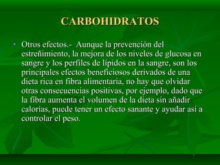 CARBOHIDRATOSCARBOHIDRATOS
• Otros efectos.- Aunque la prevención delOtros efectos.- Aunque la prevención del
estreñimiento, la mejora de los niveles de glucosa enestreñimiento, la mejora de los niveles de glucosa en
sangre y los perfiles de lípidos en la sangre, son lossangre y los perfiles de lípidos en la sangre, son los
principales efectos beneficiosos derivados de unaprincipales efectos beneficiosos derivados de una
dieta rica en fibra alimentaria, no hay que olvidardieta rica en fibra alimentaria, no hay que olvidar
otras consecuencias positivas, por ejemplo, dado queotras consecuencias positivas, por ejemplo, dado que
la fibra aumenta el volumen de la dieta sin añadirla fibra aumenta el volumen de la dieta sin añadir
calorías, puede tener un efecto sanante y ayudar así acalorías, puede tener un efecto sanante y ayudar así a
controlar el peso.controlar el peso.
 