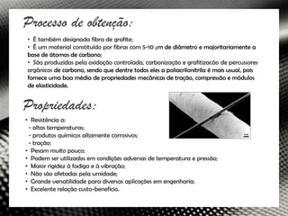 Processo de obtenção:
• É também designada fibra de grafite;
• É um material constituído por fibras com 5-10 μm de diâmetro e majoritariamente a
base de átomos de carbono;
• São produzidas pela oxidação controlada, carbonização e grafitizacão de percussores
orgânicos de carbono, sendo que dentre todos eles a poliacrilonitrila é mais usual, pois
fornece uma boa média de propriedades mecânicas de tração, compressão e módulos
de elasticidade.


Propriedades:
• Resistência a:
 - altas temperaturas;
 - produtos químicos altamente corrosivos;
 - tração;
• Pesam muito pouco;
• Podem ser utilizados em condições adversas de temperatura e pressão;
• Maior rigidez à fadiga e à vibração;
• Não são afetadas pela umidade;
• Grande versatilidade para diversas aplicações em engenharia;
• Excelente relação custo-benefício.
 
