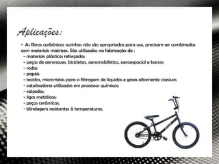 Aplicações:
• As fibras carbônicas sozinhas não são apropriadas para uso, precisam ser combinadas
com materiais matrizes. São utilizados na fabricação de :
 - materiais plásticos reforçados
 - peças de aeronaves, bicicletas, aeromobilístico, aeroespacial e barcos
 - rodas
 - papéis
 - tecidos, micro-telas para a filtragem de líquidos e gases altamente coesivos
 - catalisadores utilizados em processos químicos;
 - calçados;
 - ligas metálicas;
 - peças cerâmicas;
 - blindagens resistentes à temperaturas.
 