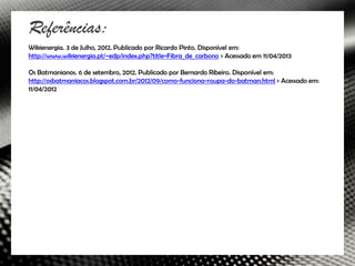 Referências:
Wikienergia. 3 de Julho, 2012. Publicado por Ricardo Pinto. Disponível em:
http://www.wikienergia.pt/~edp/index.php?title=Fibra_de_carbono > Acessado em 11/04/2013

Os Batmanianos. 6 de setembro, 2012. Publicado por Bernardo Ribeiro. Disponível em:
http://osbatmaniacos.blogspot.com.br/2012/09/como-funciona-roupa-do-batman.html > Acessado em:
11/04/2012
 