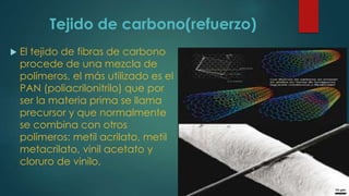 Tejido de carbono(refuerzo)
 El tejido de fibras de carbono
procede de una mezcla de
polímeros, el más utilizado es el
PAN (poliacrilonitrilo) que por
ser la materia prima se llama
precursor y que normalmente
se combina con otros
polímeros: metil acrilato, metil
metacrilato, vinil acetato y
cloruro de vinilo,
 