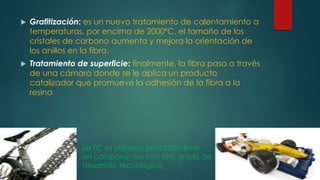  Grafitización: es un nuevo tratamiento de calentamiento a
temperaturas, por encima de 2000ºC, el tamaño de los
cristales de carbono aumenta y mejora la orientación de
los anillos en la fibra.
 Tratamiento de superficie: finalmente, la fibra pasa a través
de una cámara donde se le aplica un producto
catalizador que promueve la adhesión de la fibra a la
resina
La FC es utilizada principalmente
en componentes con alto grado de
desarrollo tecnológico
 