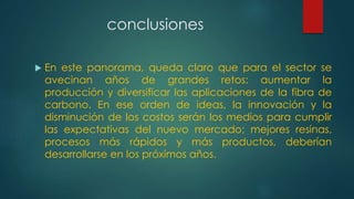 conclusiones
 En este panorama, queda claro que para el sector se
avecinan años de grandes retos: aumentar la
producción y diversificar las aplicaciones de la fibra de
carbono. En ese orden de ideas, la innovación y la
disminución de los costos serán los medios para cumplir
las expectativas del nuevo mercado; mejores resinas,
procesos más rápidos y más productos, deberían
desarrollarse en los próximos años.
 
