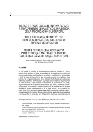 60
Biotecnología en el Sector Agropecuario y Agroindustrial
Vol 12 No. 2 (60-70) Julio - Diciembre 2014
FIBRAS DE FIQUE UNA ALTERNATIVA PARA EL
REFORZAMIENTO DE PLÁSTICOS. INFLUENCIA
DE LA MODIFICACIÓN SUPERFICIAL
FIQUE FIBER AN ALTERNATIVE FOR
REINFORCED PLASTICS. INFLUENCE OF
SURFACE MODIFICATION
FIBRAS DE FIQUE UMA ALTERNATIVA
PARA REFORÇAR MATERIAIS PLÁSTICOS.
INFLUÊNCIA DA MODIFICAÇÃO SUPERFICIAL
MARIO FERNANDO MUÑOZ-VELEZ1
, MIGUEL ANGEL HIDALGO-SALAZA R. 2
,
JOSE HERMINSUL MINA-HERNANDEZ3
RESUMEN
En este trabajo se estudian las propiedades fisicoquímicas, mecánicas y térmi-
cas de fibras naturales de fique, susceptibles de ser usadas como refuerzo de
matrices poliméricas. Las fibras fueron sometidas a modificaciones superficiales
a partir de tratamientos químicos que convencionalmente son empleados para
promover la compatibilidad de las fibras naturales (hidrofílicas) con matrices de
naturaleza polimérica (hidrofóbicas). El proceso de modificación superficial de
las fibras se llevó a cabo mediante un tratamiento de alcalinización con NaOH,
seguido del injerto de un agente de acoplamiento tipo silano y finalmente una pre-
impregnación con polietileno. Mediante la ejecución de ensayos de FTIR se logró
observar los grupos funcionales típicos de las fibras nativas y se corroboró la co-
rrecta ejecución de las modificaciones superficiales propuestas; de igual manera,
la caracterización térmica por TGA permitió evidenciar la pérdida de hemicelulosa
y lignina que fueron removidas con el tratamiento alcalino, y la aparición de una
Recibido para evaluación: 12 de junio de 2012. Aprobado para publicación: 3 febrero de 2014
1 Universidad del Valle, Escuela de Ingeniería de Materiales, Grupo de Materiales Compuestos (GMC).
Cali, Colombia.
2 Universidad Autónoma de Occidente, Departamento de Energética y Mecánica, Grupo en tecnología
para la manufactura (GITEM). Cali, Colombia.
3 Universidad del Valle, Grupo de Materiales Compuestos (GMC).Dr. en ingeniería con énfasis en
materiales. Cali, Colombia.
Correspondencia: mariof85@hotmail.com
 