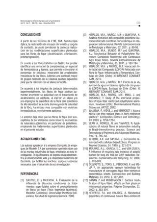 69
Biotecnología en el Sector Agropecuario y Agroindustrial
Vol 12 No. 2 (60-70) Julio - Diciembre 2014
CONCLUSIONES
A partir de las técnicas de FTIR, TGA, Microscopia
óptica, la realización de ensayos de tensión y ángulo
de contacto, se pudo corroborar la correcta realiza-
ción de las modificaciones superficiales planteadas
para las fibras de fique (alcalinización, silanización,
preimpregnación).
En cuanto a las fibras tratadas con NaOH, fue posible
identificar una remoción de componentes, en especial
de hemicelulosa y lignina; que permite concentrar el
porcentaje de celulosa, mejorando las propiedades
mecánicas de las fibras. Además una cantidad mayor
de grupos hidroxilo de la celulosa quedan expuestos
para que la reacción con el silano se facilite.
De acuerdo a los ángulos de contacto determinados
experimentalmente, las fibras de fique podrían au-
mentar levemente su polaridad con el tratamiento de
alcalinización; no obstante, al injertar un silano y/o
pre-impregnar la superficie de la fibra con polietileno
de alta densidad, se estaría disminuyendo la polaridad
de la fibra, haciéndola mas compatible con matrices
termoplásticas, normalmente apolares.
Lo anterior deja intuir que las fibras de fique son sus-
ceptibles de ser utilizadas como refuerzo de matrices
de naturaleza polimérica, en particular de polietileno,
empleando los tratamientos superficiales planteados
en el presente estudio.
AGRADECIMIENTOS
Los autores agradecen a la empresa Compañía de empa-
ques de Medellín S.A por suministrar y permitir hacer uso
de las mantas industriales de fique, empleadas en esta in-
vestigación. De igual manera, se expresa el agradecimien-
to a la Universidad del Valle y la Universidad Autónoma de
Occidente, por facilitar los reactivos, equipos y espacios
necesarios para el desarrollo de esta investigación.
REFERENCIAS
[1] CASTRO, C. y PALENCIA, A. Evaluación de la
influencia de diferentes condiciones de trata-
mientos superficiales sobre el comportamiento
de fibras de fique [Tesis Ingeniería Quxímica].
Medellín (Colombia): Universidad Pontificia Boli-
variana, Facultad de Ingeniería Química, 2006.
[2] HIDALGO, M.A., MUÑOZ, M.F y QUINTANA, K.
Análisis mecánico del compuesto polietileno alu-
minio reforzado con fibras cortas de fique en dis-
posición bidimensional. Revista Latinoamericana
de Metalurgia y Materiales, 32, 2011, p. 89-95.
[3] HIDALGO, M.A., MUÑOZ, M.F and QUINTANA,
K.J. Mechanical Behavior of Polyethylene Alu-
minum Composite Reinforced with Continuous
Agro Fique Fibers. Revista Latinoamericana de
Metalurgia y Materiales, 31, 2011, p. 187-194.
[4] HIDALGO, M.A. y MUÑOZ, M.F. Interacción In-
terfacial del Compuesto LDPE/Al Reforzado con
Fibra de Fique: Influencia de la Temperatura. San-
tiago de Chile (Chile): XI IBEROMET CONAMET
SAM, 2010.
[5] HIDALGO, M.A. y MUÑOZ, M.F. Efecto de la ab-
sorción de agua en tableros rígidos de compues-
to LDPE/Al-fique. Santiago de Chile (Chile): XI
IBEROMET CONAMET SAM, 2010.
[6] HIDALGO, M.A., MUÑOZ, M.F., MINA, J. and
OSSWALD, T. Study of the interfacial proper-
ties of fique fiber reinforced polyethylene alumi-
nium. Newtown (USA): The International Plastics
Showcase, ANTEC, 2012.
[7] WAMBUA, P
., IVENS, J. and VERPOEST I. Natural
fibres: can they replace glass in fibre reinforced
plastics?. Composites Science and Technology,
63, 2003, p. 1259-1264.
[8] LEAO, A., ROWELL, R. and TAVARES, N. Appli-
cations of natural fibres in automotive industry
in Brazil-thermoforming process. Science and
Technology of Polymers and Advanced Materials,
1997, p. 755–60.
[9] BLEDZKI, A.K. and GASSAN, J. Composites re-
inforced with cellulose based ฀ . Progress in
Polymer Science, 24, 1999, p. 221-274.
[10] MOURAD, A.L., GARCÍA, E.C. and VON ZUBEN,
F. Influence of recycling rate increase of aseptic
carton for long-life milk on GWP reduction. Re-
sources, Conservation and Recycling, 52, 2008,
p. 678-689.
[11] DELVASTO, S., TORO, E., PERDOMO, F. and ME-
JÍA R. An appropriate vacuum technology for
manufacture of corrugated fique fiber reinforced
cementitious sheets. Construction and Building
Materials, 24, 2010, p. 187-192.
[12] GAÑAN, P
. and MONDRAGÓN, I. Surface modi-
fication of fique fibers: effects on their physico-
mechanical properties. Polymer Composites, 23,
2002, p. 383-394.
[13] HERRERA, P
.J. and VALADEZ, A. Mechanical
properties of continuous natural fibre-reinforced
 