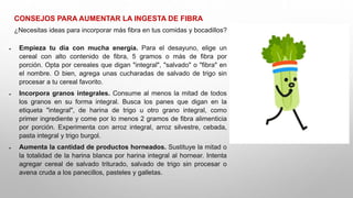 CONSEJOS PARA AUMENTAR LA INGESTA DE FIBRA
¿Necesitas ideas para incorporar más fibra en tus comidas y bocadillos?
 Empieza tu día con mucha energía. Para el desayuno, elige un
cereal con alto contenido de fibra, 5 gramos o más de fibra por
porción. Opta por cereales que digan "integral", "salvado" o "fibra" en
el nombre. O bien, agrega unas cucharadas de salvado de trigo sin
procesar a tu cereal favorito.
 Incorpora granos integrales. Consume al menos la mitad de todos
los granos en su forma integral. Busca los panes que digan en la
etiqueta "integral", de harina de trigo u otro grano integral, como
primer ingrediente y come por lo menos 2 gramos de fibra alimenticia
por porción. Experimenta con arroz integral, arroz silvestre, cebada,
pasta integral y trigo burgol.
 Aumenta la cantidad de productos horneados. Sustituye la mitad o
la totalidad de la harina blanca por harina integral al hornear. Intenta
agregar cereal de salvado triturado, salvado de trigo sin procesar o
avena cruda a los panecillos, pasteles y galletas.
 