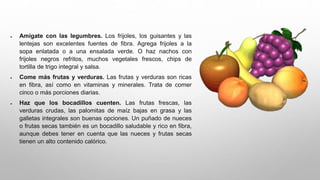  Amígate con las legumbres. Los frijoles, los guisantes y las
lentejas son excelentes fuentes de fibra. Agrega frijoles a la
sopa enlatada o a una ensalada verde. O haz nachos con
frijoles negros refritos, muchos vegetales frescos, chips de
tortilla de trigo integral y salsa.
 Come más frutas y verduras. Las frutas y verduras son ricas
en fibra, así como en vitaminas y minerales. Trata de comer
cinco o más porciones diarias.
 Haz que los bocadillos cuenten. Las frutas frescas, las
verduras crudas, las palomitas de maíz bajas en grasa y las
galletas integrales son buenas opciones. Un puñado de nueces
o frutas secas también es un bocadillo saludable y rico en fibra,
aunque debes tener en cuenta que las nueces y frutas secas
tienen un alto contenido calórico.
 