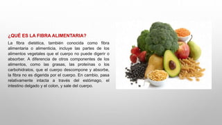 ¿QUÉ ES LA FIBRA ALIMENTARIA?
La fibra dietética, también conocida como fibra
alimentaria o alimenticia, incluye las partes de los
alimentos vegetales que el cuerpo no puede digerir o
absorber. A diferencia de otros componentes de los
alimentos, como las grasas, las proteínas o los
carbohidratos, que el cuerpo descompone y absorbe,
la fibra no es digerida por el cuerpo. En cambio, pasa
relativamente intacta a través del estómago, el
intestino delgado y el colon, y sale del cuerpo.
 