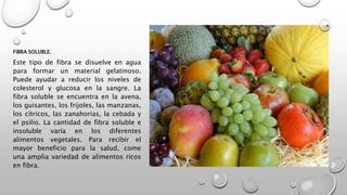FIBRA SOLUBLE.
Este tipo de fibra se disuelve en agua
para formar un material gelatinoso.
Puede ayudar a reducir los niveles de
colesterol y glucosa en la sangre. La
fibra soluble se encuentra en la avena,
los guisantes, los frijoles, las manzanas,
los cítricos, las zanahorias, la cebada y
el psilio. La cantidad de fibra soluble e
insoluble varía en los diferentes
alimentos vegetales. Para recibir el
mayor beneficio para la salud, come
una amplia variedad de alimentos ricos
en fibra.
 