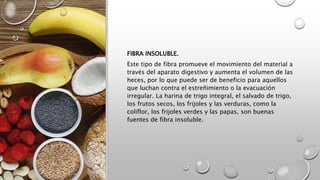 FIBRA INSOLUBLE.
Este tipo de fibra promueve el movimiento del material a
través del aparato digestivo y aumenta el volumen de las
heces, por lo que puede ser de beneficio para aquellos
que luchan contra el estreñimiento o la evacuación
irregular. La harina de trigo integral, el salvado de trigo,
los frutos secos, los frijoles y las verduras, como la
coliflor, los frijoles verdes y las papas, son buenas
fuentes de fibra insoluble.
 