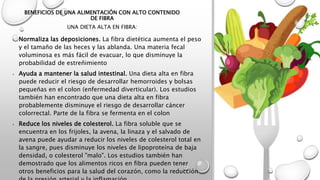 BENEFICIOS DE UNA ALIMENTACIÓN CON ALTO CONTENIDO
DE FIBRA
UNA DIETA ALTA EN FIBRA:
• Normaliza las deposiciones. La fibra dietética aumenta el peso
y el tamaño de las heces y las ablanda. Una materia fecal
voluminosa es más fácil de evacuar, lo que disminuye la
probabilidad de estreñimiento
• Ayuda a mantener la salud intestinal. Una dieta alta en fibra
puede reducir el riesgo de desarrollar hemorroides y bolsas
pequeñas en el colon (enfermedad diverticular). Los estudios
también han encontrado que una dieta alta en fibra
probablemente disminuye el riesgo de desarrollar cáncer
colorrectal. Parte de la fibra se fermenta en el colon
• Reduce los niveles de colesterol. La fibra soluble que se
encuentra en los frijoles, la avena, la linaza y el salvado de
avena puede ayudar a reducir los niveles de colesterol total en
la sangre, pues disminuye los niveles de lipoproteína de baja
densidad, o colesterol "malo". Los estudios también han
demostrado que los alimentos ricos en fibra pueden tener
otros beneficios para la salud del corazón, como la reducción
 