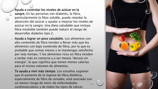 • Ayuda a controlar los niveles de azúcar en la
sangre. En las personas con diabetes, la fibra,
particularmente la fibra soluble, puede retardar la
absorción del azúcar y ayudar a mejorar los niveles de
azúcar en la sangre. Una dieta saludable que incluya
fibra insoluble también puede reducir el riesgo de
desarrollar diabetes tipo 2.
• Ayuda a lograr un peso saludable. Los alimentos con
alto contenido de fibra tienden a llenar más que los
alimentos con bajo contenido de fibra, por lo que es
probable que comas menos y te mantengas satisfecho
por más tiempo. Y los alimentos ricos en fibra tienden
a tardar más en comerse y a ser menos "densos en
energía", lo que significa que tienen menos calorías
para el mismo volumen de alimentos.
• Te ayuda a vivir más tiempo. Los estudios sugieren
que el aumento de la ingesta de fibra dietética,
especialmente de fibra de cereales, está asociado con
un menor riesgo de morir de enfermedades
cardiovasculares y de todos los tipos de cáncer.
 