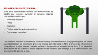 MEJORES OPCIONES DE FIBRA
Si no estás consumiendo suficiente fibra todos los días, es
posible que necesites aumentar el consumo. Algunas
buenas opciones incluyen:
 Productos integrales
 Frutas
 Vegetales
 Frijoles, guisantes y otras legumbres
 Frutos secos y semillas
Los alimentos refinados o procesados, como las frutas y verduras enlatadas, los jugos sin pulpa, los panes
y pastas blancos y los cereales de granos no enteros, son más bajos en fibra. El proceso de refinación del
grano elimina la capa exterior (salvado) del grano, lo que reduce su contenido de fibra. A los alimentos
enriquecidos se les vuelven a añadir algunas de las vitaminas del complejo B y el hierro después del
procesamiento, pero no la fibra.
 