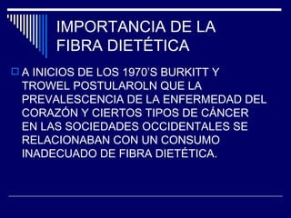 IMPORTANCIA DE LA  FIBRA DIETÉTICA A INICIOS DE LOS 1970’S BURKITT Y TROWEL POSTULAROLN QUE LA PREVALESCENCIA DE LA ENFERMEDAD DEL CORAZÓN Y CIERTOS TIPOS DE CÁNCER EN LAS SOCIEDADES OCCIDENTALES SE RELACIONABAN CON UN CONSUMO INADECUADO DE FIBRA DIETÉTICA. 