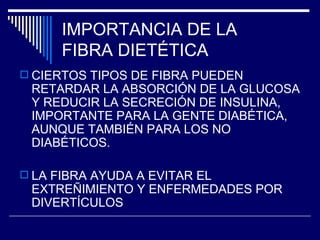 IMPORTANCIA DE LA  FIBRA DIETÉTICA CIERTOS TIPOS DE FIBRA PUEDEN RETARDAR LA ABSORCIÓN DE LA GLUCOSA Y REDUCIR LA SECRECIÓN DE INSULINA, IMPORTANTE PARA LA GENTE DIABÉTICA, AUNQUE TAMBIÉN PARA LOS NO DIABÉTICOS. LA FIBRA AYUDA A EVITAR EL EXTREÑIMIENTO Y ENFERMEDADES POR DIVERTÍCULOS 