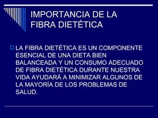 IMPORTANCIA DE LA  FIBRA DIETÉTICA LA FIBRA DIETÉTICA ES UN COMPONENTE ESENCIAL DE UNA DIETA BIEN BALANCEADA Y UN CONSUMO ADECUADO DE FIBRA DIETÉTICA DURANTE NUESTRA VIDA AYUDARÁ A MINIMIZAR ALGUNOS DE LA MAYORÍA DE LOS PROBLEMAS DE SALUD. 