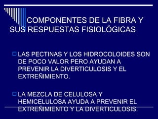 COMPONENTES DE LA FIBRA Y SUS RESPUESTAS FISIOLÓGICAS LAS PECTINAS Y LOS HIDROCOLOIDES SON DE POCO VALOR PERO AYUDAN A PREVENIR LA DIVERTICULOSIS Y EL EXTREÑIMIENTO. LA MEZCLA DE CELULOSA Y HEMICELULOSA AYUDA A PREVENIR EL EXTREÑIMIENTO Y LA DIVERTICULOSIS. 