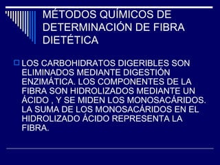 MÉTODOS QUÍMICOS DE  DETERMINACIÓN DE FIBRA DIETÉTICA LOS CARBOHIDRATOS DIGERIBLES SON ELIMINADOS MEDIANTE DIGESTIÓN ENZIMÁTICA. LOS COMPONENTES DE LA FIBRA SON HIDROLIZADOS MEDIANTE UN ÁCIDO , Y SE MIDEN LOS MONOSACÁRIDOS. LA SUMA DE LOS MONOSACÁRIDOS EN EL HIDROLIZADO ÁCIDO REPRESENTA LA FIBRA. 