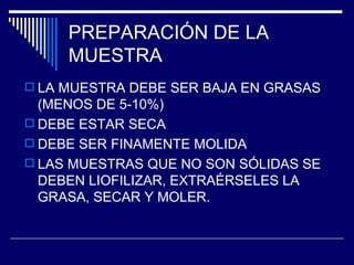 PREPARACIÓN DE LA  MUESTRA LA MUESTRA DEBE SER BAJA EN GRASAS (MENOS DE 5-10%)  DEBE ESTAR SECA DEBE SER FINAMENTE MOLIDA LAS MUESTRAS QUE NO SON SÓLIDAS SE DEBEN LIOFILIZAR, EXTRAÉRSELES LA GRASA, SECAR Y MOLER. 