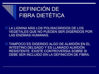 DEFINICIÓN DE  FIBRA DIETÉTICA LA LIGNINA MÁS LOS POLISACÁRIDOS DE LOS VEGETALES QUE NO PUEDEN SER DIGERIDOS POR LAS ENZIMAS HUMANAS. TAMPOCO ES DIGERIDO ALGO DE ALMIDÓN EN EL INTESTINO DELGADO Y ES LLAMADO ALMIDÓN RESISTENTE. EXISTE CONTROVERSIA SOBRE SI DEBE SER INCLUIDO EN LA DEFINICIÓN DE FIBRA. 
