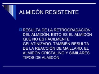 ALMIDÓN RESISTENTE RESULTA DE LA RETROGRADACIÓN DEL ALMIDÓN. ESTO ES EL ALMIDÓN QUE NO ES FÁCILMENTE GELATINIZADO. TAMBIÉN RESULTA DE LA REACCIÓN DE MAILLARD, EL ALMIDÓN CRISTALINO Y SIMILARES TIPOS DE ALMIDÓN. 