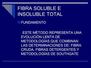 FIBRA SOLUBLE E INSOLUBLE TOTAL FUNDAMENTO ESTE MÉTODO REPRESENTA UNA EVOLUCIÓN LENTA DE METODOLOGÍAS QUE COMBINAN LAS DETERMINACIONES DE: FIBRA CRUDA, FIBRAS DETERGENTES Y METODOLOGÍAS DE SOUTHGATE 