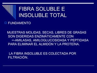 FIBRA SOLUBLE E INSOLUBLE TOTAL FUNDAMENTO MUESTRAS MOLIDAS, SECAS, LIBRES DE GRASAS SON DIGERIDAS ENZIMÁTICAMENTE CON  ∞-AMILASAS, AMILOGLUCOSIDASA Y PEPTIDASA PARA ELIMINAR EL ALMIDÓN Y LA PROTEÍNA. LA FIBRA INSOLUBLE ES COLECTADA POR FILTRACIÓN. 