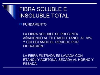 FIBRA SOLUBLE E INSOLUBLE TOTAL FUNDAMENTO LA FIBRA SOLUBLE SE PRECIPITA AÑADIENDO AL FILTRADO ETANOL AL 78% Y COLECTANDO EL RESIDUO POR FILTRACIÓN. LA FIBRA FILTRADA ES LAVADA CON ETANOL Y ACETONA, SECADA AL HORNO Y PESADA. 