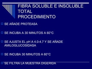 FIBRA SOLUBLE E INSOLUBLE TOTAL PROCEDIMIENTO SE AÑADE PROTEASA SE INCUBA A 30 MINUTOS A 60°C SE AJUSTA EL pH A 4.0-4.7 Y SE AÑADE AMILOGLUCOSIDASA SE INCUBA 30 MINUTOS A 60°C SE FILTRA LA MUESTRA DIGERIDA 