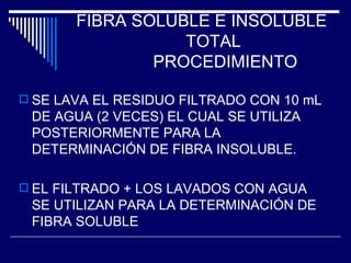 FIBRA SOLUBLE E INSOLUBLE  TOTAL   PROCEDIMIENTO SE LAVA EL RESIDUO FILTRADO CON 10 mL DE AGUA (2 VECES) EL CUAL SE UTILIZA POSTERIORMENTE PARA LA DETERMINACIÓN DE FIBRA INSOLUBLE. EL FILTRADO + LOS LAVADOS CON AGUA SE UTILIZAN PARA LA DETERMINACIÓN DE FIBRA SOLUBLE 