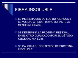 FIBRA INSOLUBLE SE INCINERA UNO DE LOS DUPLICADOS Y SE VUELVE A PESAR (525°C DURANTE AL MENOS 5 HORAS). SE DETERMINA LA PROTEÍNA RESIDUAL EN EL OTRO DUPLICADO (POR EL MÉTODO KJELDAHL N X 6.25). SE CALCULA EL CONTENIDO DE PROTEÍNA INSOLUBLE. 