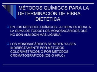 MÉTODOS QUÍMICOS PARA LA  DETERMINACIÓN DE FIBRA DIETÉTICA EN LOS MÉTODOS QUÍMICOS LA FIBRA ES IGUAL A LA SUMA DE TODOS LOS MONOSACÁRIDOS QUE NO SON ALMIDÓN MÁS LIGNINA. LOS MONOSACÁRIDOS SE MIDEN YA SEA INDIRECTAMENTE POR MÉTODOS COLORIMÉTRICOS O POR MÉTODOS CROMATOGRÁFICOS (CG O HPLC) 