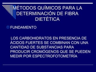 MÉTODOS QUÍMICOS PARA LA DETERMINACIÓN DE FIBRA DIETÉTICA FUNDAMENTO LOS CARBOHIDRATOS EN PRESENCIA DE ÁCIDOS FUERTES SE COMBINAN CON UNA CANTIDAD DE SUBSTANCIAS PARA PRODUCIR CROMÓGENOS QUE SE PUEDEN MEDIR POR ESPECTROFOTOMETRÍA 